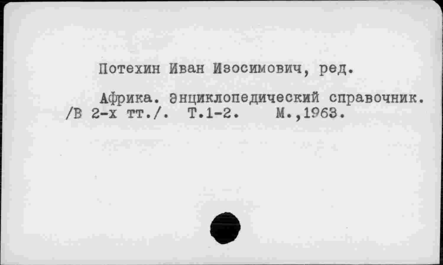 ﻿Потехин Иван Изосимович, ред.
Африка, энциклопедический справочник.
/В 2-х тт./. Т.1-2.	М.,1963.